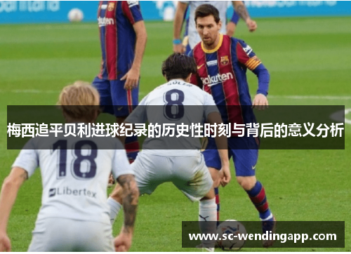 梅西追平贝利进球纪录的历史性时刻与背后的意义分析 梅西追平贝利进球纪录的历史性时刻与背后的意义分析