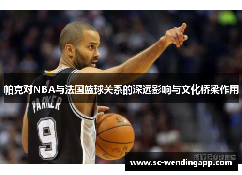 帕克对NBA与法国篮球关系的深远影响与文化桥梁作用 帕克对NBA与法国篮球关系的深远影响与文化桥梁作用