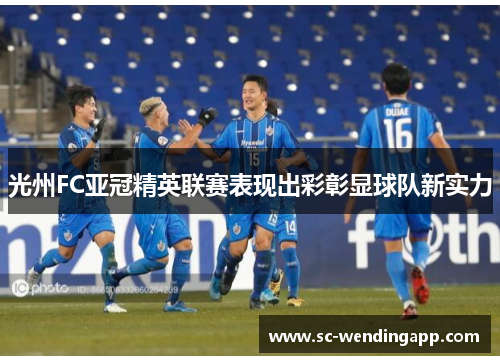 光州FC亚冠精英联赛表现出彩彰显球队新实力