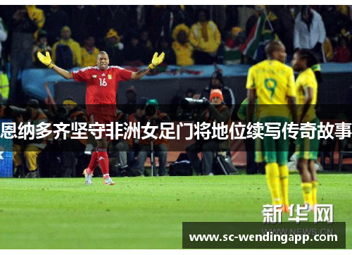 恩纳多齐坚守非洲女足门将地位续写传奇故事 恩纳多齐坚守非洲女足门将地位续写传奇故事